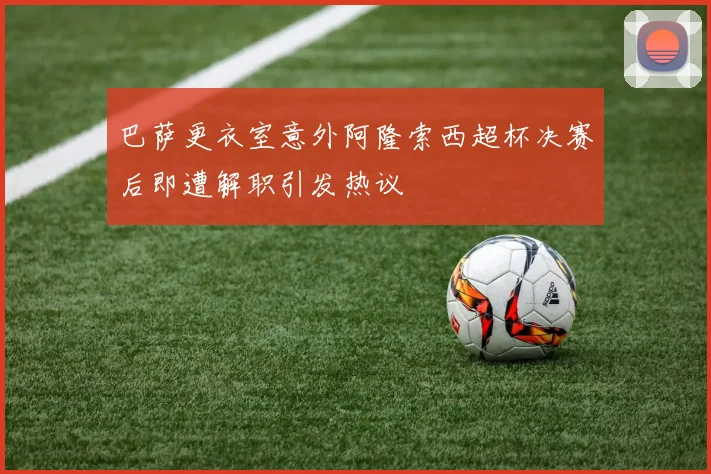 巴萨更衣室意外阿隆索西超杯决赛后即遭解职引发热议