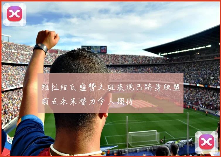 维拉纽瓦盛赞文班表现已跻身联盟前五未来潜力令人期待