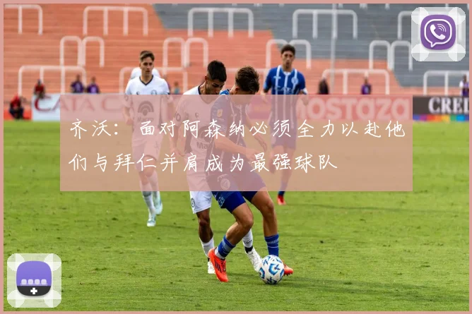 齐沃：面对阿森纳必须全力以赴他们与拜仁并肩成为最强球队