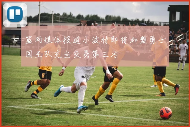 篮网媒体报道小波特即将加盟勇士国王队充当交易第三方