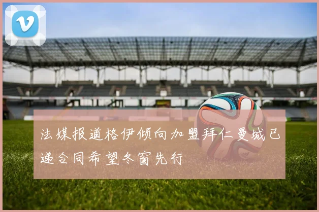 法媒报道格伊倾向加盟拜仁曼城已递合同希望冬窗先行