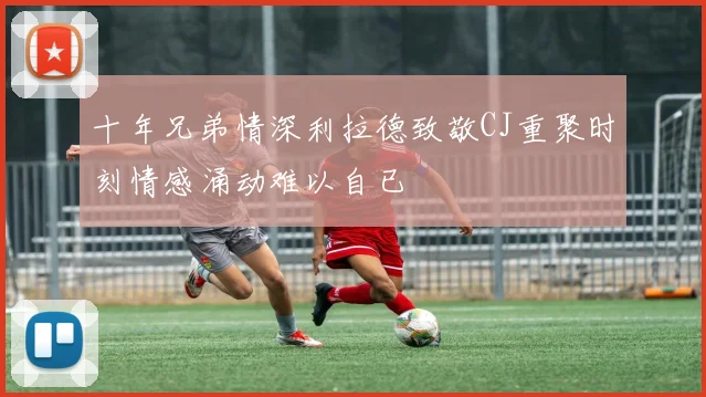 十年兄弟情深利拉德致敬CJ重聚时刻情感涌动难以自已