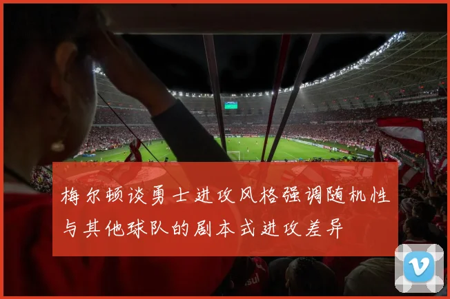 梅尔顿谈勇士进攻风格强调随机性与其他球队的剧本式进攻差异