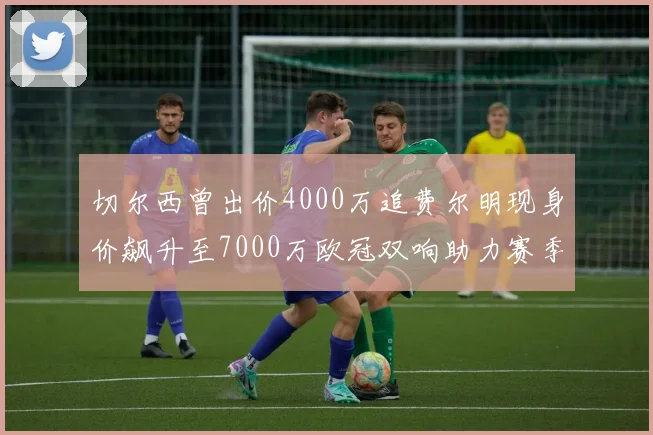 切尔西曾出价4000万追费尔明现身价飙升至7000万欧冠双响助力赛季双10