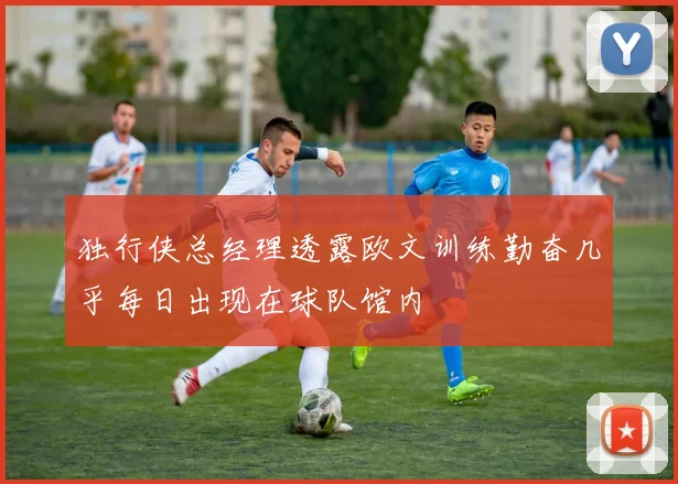 独行侠总经理透露欧文训练勤奋几乎每日出现在球队馆内