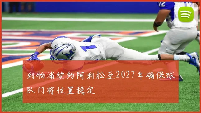 利物浦续约阿利松至2027年确保球队门将位置稳定