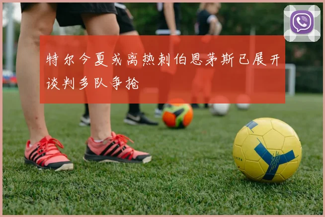 特尔今夏或离热刺伯恩茅斯已展开谈判多队争抢