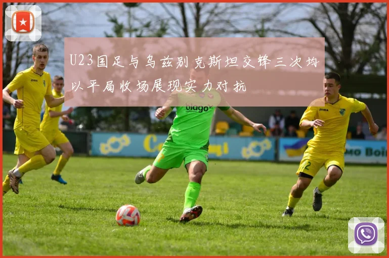 U23国足与乌兹别克斯坦交锋三次均以平局收场展现实力对抗