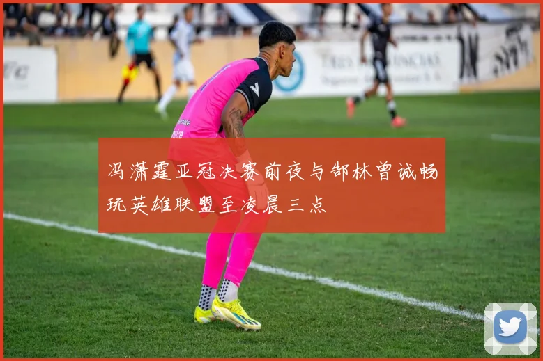 冯潇霆亚冠决赛前夜与郜林曾诚畅玩英雄联盟至凌晨三点