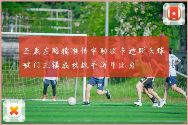 王康左路精准传中助攻卡迪斯头球破门三镇成功扳平海牛比分