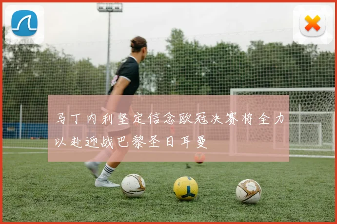 马丁内利坚定信念欧冠决赛将全力以赴迎战巴黎圣日耳曼