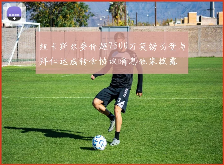 纽卡斯尔要价超7500万英镑戈登与拜仁达成转会协议消息独家披露