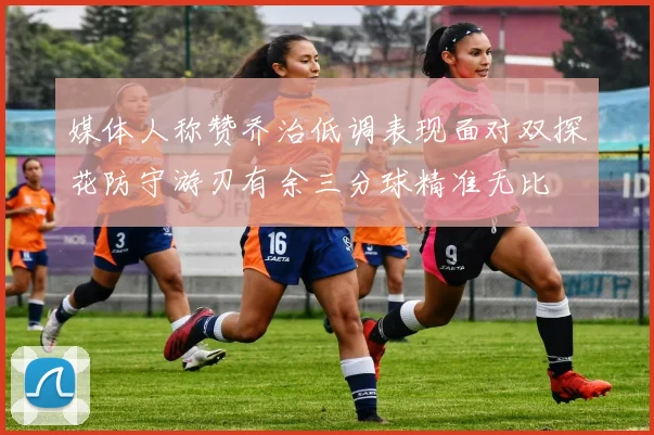 媒体人称赞乔治低调表现面对双探花防守游刃有余三分球精准无比