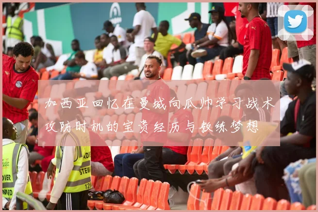 加西亚回忆在曼城向瓜帅学习战术攻防时机的宝贵经历与教练梦想