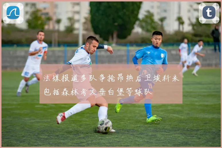 法媒报道多队争抢昂热后卫埃科米包括森林考文垂白堡等球队