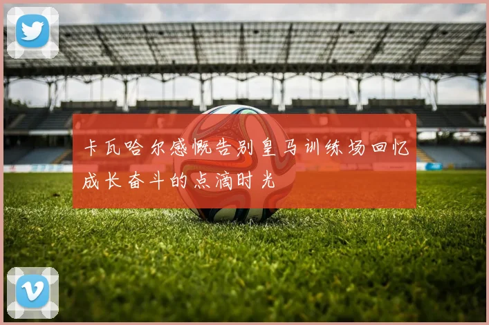 卡瓦哈尔感慨告别皇马训练场回忆成长奋斗的点滴时光