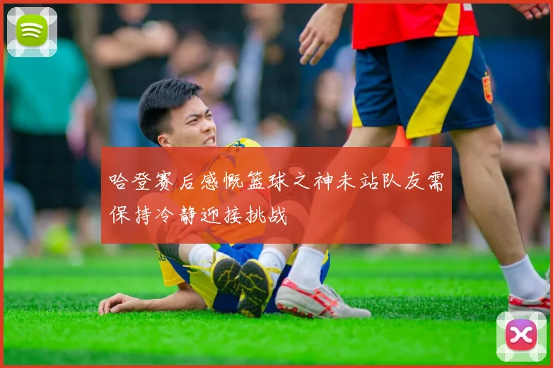 哈登赛后感慨篮球之神未站队友需保持冷静迎接挑战