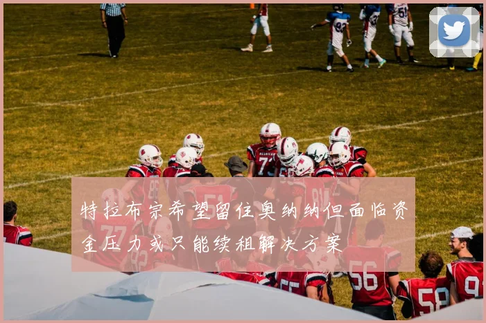 特拉布宗希望留住奥纳纳但面临资金压力或只能续租解决方案
