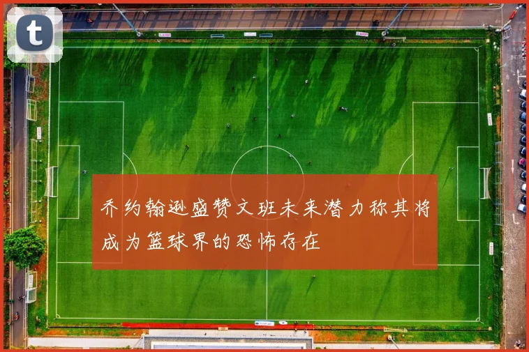 乔约翰逊盛赞文班未来潜力称其将成为篮球界的恐怖存在