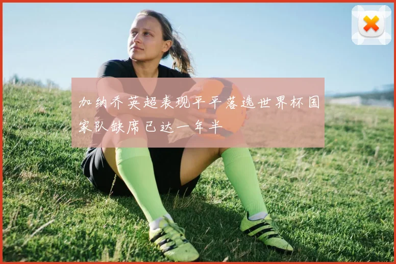 加纳乔英超表现平平落选世界杯国家队缺席已达一年半