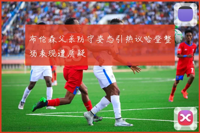 布伦森父亲防守姿态引热议哈登整场表现遭质疑