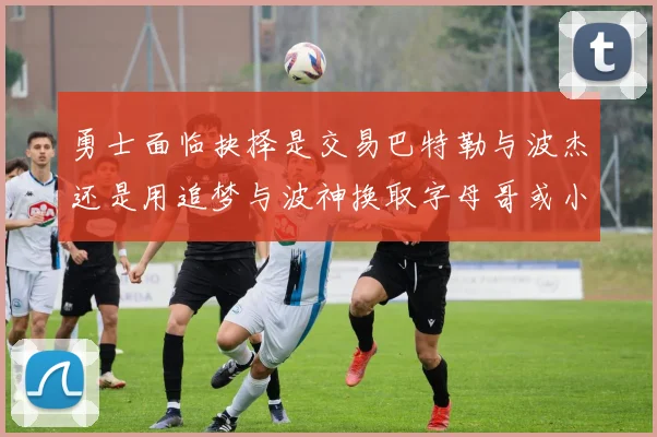 勇士面临抉择是交易巴特勒与波杰还是用追梦与波神换取字母哥或小卡
