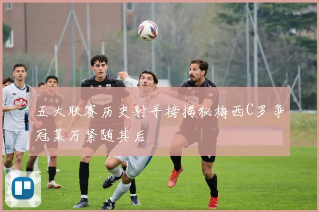 五大联赛历史射手榜揭秘梅西C罗争冠莱万紧随其后